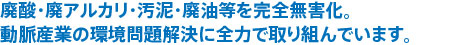 廃酸・廃アルカリ・汚泥・廃油等を完全無害化。動脈産業の環境問題解決に全力で取り組んでいます。